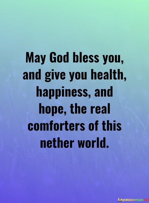 This quote beautifully conveys a heartfelt wish for blessings and well-being from a spiritual perspective. In the first 60-word paragraph, it expresses the hope that God's blessings encompass three fundamental aspects of life: health, happiness, and hope. These are seen as the true comforts in the challenging world we inhabit, emphasizing the importance of spiritual and emotional well-being alongside physical health.

The second paragraph emphasizes the belief that these blessings are not just material or superficial comforts but represent deeper sources of solace and strength in navigating the difficulties of our earthly existence. It implies that health, happiness, and hope are intertwined aspects of a fulfilling and spiritually enriched life.

In the final paragraph, the quote invokes a sense of compassion and goodwill, encouraging us to extend these blessings to others and to recognize their significance in providing comfort and sustenance in our journey through this world. It serves as a reminder of the power of faith and the enduring value of health, happiness, and hope in our lives.