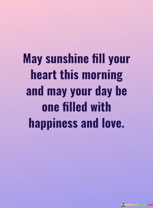 "May sunshine fill your heart this morning, and may your day be one filled with happiness and love." This warm and uplifting quote encapsulates a heartfelt wish for someone's day to be bright and joyful.

The imagery of "sunshine filling the heart" evokes feelings of positivity, warmth, and light. It symbolizes the idea of starting the day with a hopeful and optimistic attitude. The phrase "may your day be one filled with happiness and love" further reinforces the desire for a day full of positive emotions and meaningful connections.

The quote expresses a genuine sentiment of well-wishing and goodwill. It can be shared to brighten someone's day, offer encouragement, or simply to spread positivity and love. Whether used in a greeting card, a message, or a conversation, this quote serves as a reminder of the beauty of starting the day with a heart full of sunshine and a spirit of happiness and love.