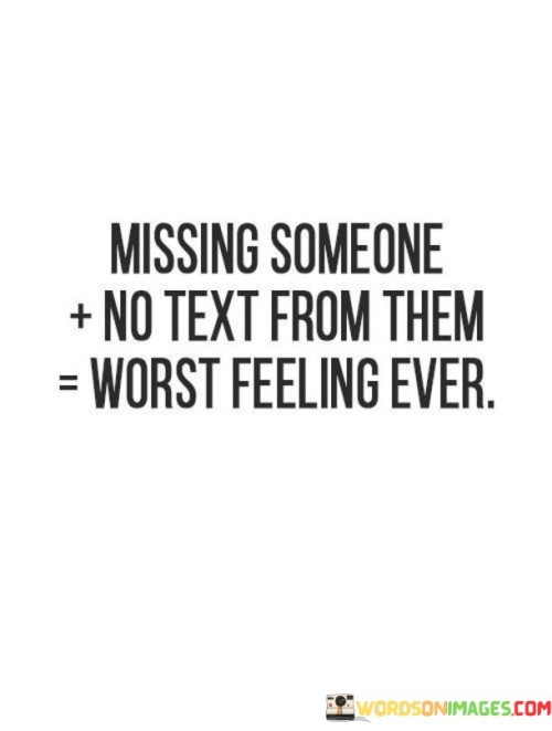 This quote succinctly captures the feeling of missing someone and the added layer of disappointment when no communication is received from them. It suggests that the combination of longing for someone's presence and the absence of any text or message from them can be particularly challenging.

The quote underscores the emotional impact of communication in maintaining connections. It implies that a simple text or message from the person can alleviate the pain of missing them, even temporarily.

In essence, the quote speaks to the importance of communication and the role it plays in emotional well-being. It reflects the longing for reassurance and connection that can come from receiving even a brief message from someone you miss. It's a reminder of the significance of reaching out to the people we care about to let them know they're on our minds.