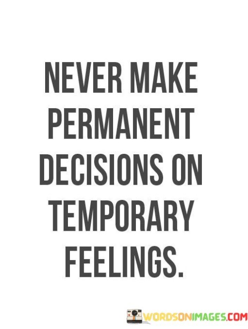 The quote "Never make permanent decisions on temporary feelings" serves as a valuable piece of advice, cautioning against the potential consequences of acting impulsively based on fleeting emotions.

In essence, the quote suggests that making significant or long-lasting decisions while in the grip of intense emotions can lead to regret and unintended outcomes. Emotions are transient, and they can cloud judgment, causing individuals to act in ways that they might later come to regret.

The phrase underscores the importance of taking a step back and allowing time for emotions to settle before making important choices. It encourages individuals to consider the long-term implications of their decisions and to ensure that their actions are based on rational thinking rather than momentary feelings.

Ultimately, the quote reminds us to practice emotional intelligence and self-awareness. By acknowledging the temporary nature of emotions and exercising patience, individuals can avoid making hasty and irreversible decisions. It emphasizes the value of mindful decision-making, allowing us to navigate life's challenges with greater clarity and wisdom.