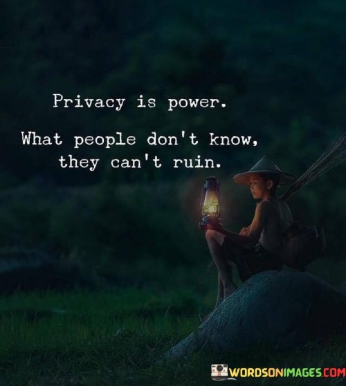 The quote "Privacy is power; what people don't know, they can't ruin" emphasizes the significance of personal privacy as a source of strength and protection against potential harm caused by others. In essence, the quote suggests that maintaining privacy empowers individuals by safeguarding aspects of their lives from unwanted interference or manipulation. When people keep certain information or aspects of their lives private, they retain control over how they are perceived and cannot be targeted or harmed based on that hidden knowledge.

Furthermore, the phrase underscores the idea that ignorance can act as a shield against malicious intentions. By withholding sensitive information from others, individuals can prevent potential harm or exploitation, as those with ill intentions are limited in their ability to inflict damage.

Ultimately, the quote serves as a reminder of the value of setting boundaries and protecting one's personal space. By being selective about what is shared with others, individuals can preserve their autonomy and prevent others from having power over them through knowledge. It encourages individuals to take charge of their own narrative, safeguard their personal well-being, and create a sense of personal empowerment through privacy.