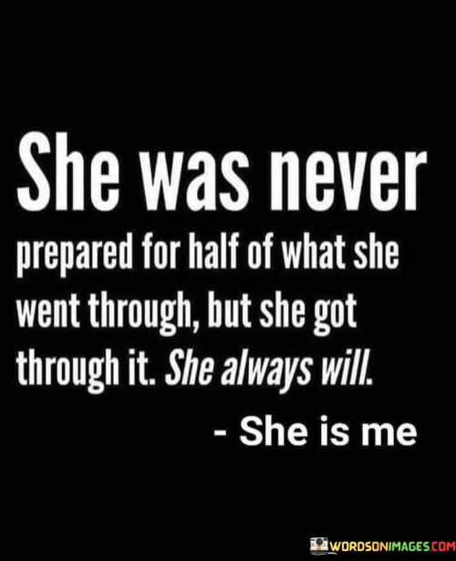 This quote reflects the resilience and strength of a person who has faced numerous challenges and adversities in their life. The statement suggests that this individual, referred to as "she," was never fully equipped or ready to face the difficulties she encountered. Despite this lack of preparation, she managed to overcome these obstacles and will continue to do so in the future. The phrase "she is me" implies that the speaker identifies with this resilient individual, emphasizing a personal connection and perhaps highlighting their own ability to persevere in the face of adversity.Throughout life, we often encounter unexpected trials and tribulations that can shake us to our core. It is common to feel unprepared for the challenges that come our way, as they can be overwhelming and demanding. However, the quote suggests that despite not being equipped with the necessary tools or knowledge beforehand, the person being described has managed to navigate through their difficulties successfully.The words "she always will" convey a sense of unwavering determination and tenacity. This individual's ability to overcome obstacles is not limited to past experiences but extends into the future as well. It signifies a deep-rooted belief in their own strength and resilience, implying that they will continue to face and conquer whatever challenges lie ahead.The final phrase, "she is me," establishes a personal connection between the speaker and the resilient individual. It suggests that the speaker sees themselves reflected in this description, implying that they possess similar qualities of strength and perseverance. This connection could serve as a source of inspiration and motivation for the speaker, reminding them of their own ability to overcome obstacles.Overall, this quote encapsulates the idea that even in the face of unexpected and daunting challenges, an individual can find the inner strength to persevere and triumph. It emphasizes the indomitable spirit of resilience and the unwavering determination to overcome obstacles, highlighting the limitless potential within each of us to navigate through life's trials and emerge stronger on the other side.