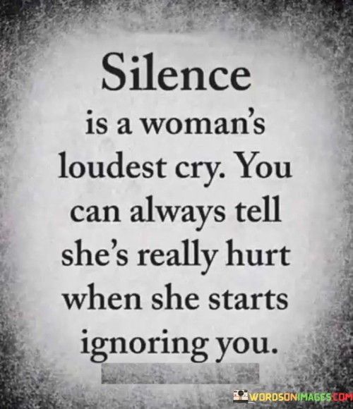 This quote captures the idea that silence can often be the most powerful expression of pain for a woman. It suggests that when a woman chooses to remain silent or ignores someone, it signifies a deep level of hurt and emotional distress. While silence may seem subtle, it can convey a profound message about the magnitude of her pain.In many instances, silence can be misconstrued as a lack of response or indifference. However, this quote challenges that assumption by asserting that for a woman, silence can be her loudest cry. It implies that when a woman is deeply hurt, her silence speaks volumes, expressing emotions that words cannot adequately convey. Instead of engaging in arguments or confrontations, she withdraws and chooses not to communicate, emphasizing the depth of her pain.The quote further suggests that when a woman begins to ignore someone, it serves as an unmistakable sign of her distress. Ignoring someone can be a deliberate act of self-preservation, a way for her to protect herself from further emotional harm. It indicates that the pain she is experiencing is significant enough to warrant creating distance and disengaging from the person causing the hurt. By ignoring the person, she sets boundaries and protects her well-being.Overall, this quote highlights the powerful impact of silence as a form of communication for women. It reminds us that silence can be a poignant expression of pain, conveying emotions that words alone may fail to convey. By understanding and respecting a woman's silence, we can recognize and acknowledge her hurt, fostering an environment of empathy and compassion. It serves as a reminder that behind the silence lies a deep emotional struggle, urging us to approach women with sensitivity and support during their moments of distress.