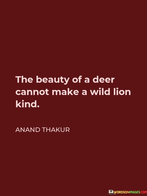 This quote draws attention to the fact that external beauty or charm does not necessarily influence the inherent nature or character of an individual. The imagery of a deer and a wild lion represents two contrasting creatures in the animal kingdom—one gentle and graceful, the other fierce and untamed. Despite the mesmerizing beauty of the deer, it cannot change the lion's fundamental nature to become kind or gentle.

Similarly, in human terms, this quote suggests that superficial appearances or attractive qualities alone cannot alter someone's intrinsic personality traits or behavior. Kindness, empathy, and compassion stem from one's inner values and choices, rather than external factors. It serves as a reminder that we should not judge individuals solely based on their appearance or surface-level qualities but instead focus on understanding their true nature through their actions and deeds.

In essence, the quote highlights the importance of looking beyond appearances and recognizing that genuine kindness and goodness come from within, independent of external beauty or allure. It encourages us to value inner qualities and virtues in both ourselves and others, rather than being swayed by mere appearances.