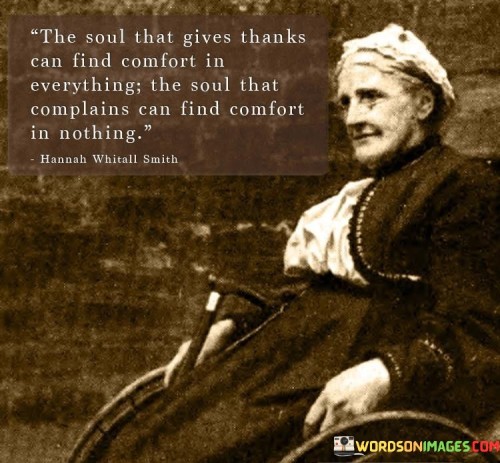 This quote emphasizes the power of gratitude and its impact on one's perspective and emotional well-being. The soul that expresses gratitude and gives thanks for what it has, finds comfort and contentment in every situation. Appreciating even the smallest blessings can bring a sense of fulfillment and positivity to life.

Conversely, the soul that complains and focuses on what it lacks or perceives as negative, finds it challenging to find comfort or satisfaction in anything. Constant complaining fosters a negative mindset, which can lead to a perpetual state of dissatisfaction and unhappiness.

The quote encourages us to cultivate a grateful attitude, as it has the potential to transform how we perceive and experience life. By embracing gratitude, we can find comfort, joy, and peace in even the most challenging circumstances. It reminds us that our perspective and mindset play a significant role in shaping our emotional well-being and overall outlook on life.