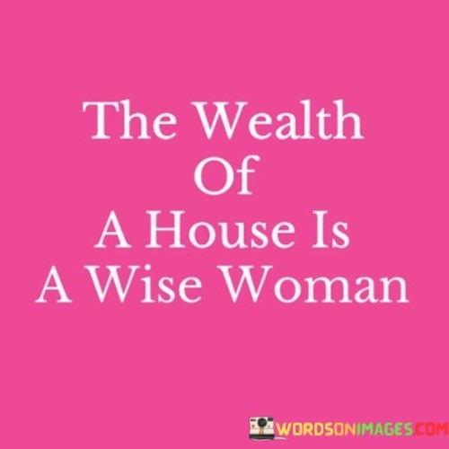 The quote "the wealth of a house is a wise woman" conveys the idea that the true richness or prosperity of a household lies in the presence of a wise and discerning woman. It suggests that the intelligence, knowledge, and wisdom of a woman play a crucial role in the overall well-being and success of a home. The quote emphasizes the importance of a woman's wisdom and attributes it as a valuable asset that contributes to the overall wealth and prosperity of a household.The quote recognizes the profound impact that a wise woman can have on the dynamics of a home. It implies that her wisdom extends beyond financial wealth and encompasses qualities such as insight, understanding, and sound judgment. A wise woman possesses the ability to make informed decisions, provide guidance, and foster harmony within the household. Her wisdom enriches the relationships, creates a nurturing environment, and enhances the overall quality of life for everyone involved.Furthermore, the quote highlights the idea that a wise woman brings intangible riches to a household. Her wisdom allows her to navigate challenges and conflicts with grace, find solutions to problems, and offer valuable advice to her family and loved ones. Her wisdom is an invaluable resource that can positively influence the emotional well-being, stability, and growth of those around her.The quote also serves as a reminder of the importance of recognizing and valuing the intellectual contributions of women. It challenges traditional notions of wealth and prosperity, shifting the focus from material possessions to the intangible qualities that make a home truly prosperous. It highlights the need to appreciate and empower women's wisdom, knowledge, and insights, as they contribute to the overall success and well-being of the household.In conclusion, the quote suggests that a wise woman is a priceless asset to a household, representing the true wealth and prosperity of a home. It emphasizes the significance of a woman's wisdom, intelligence, and discernment in creating a nurturing and successful environment. The quote invites us to recognize and value the contributions of women, shifting the focus from material wealth to the intangible qualities that enrich our lives and make a house truly prosperous.