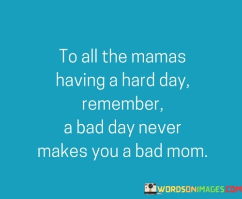 This quote is a reminder to all mothers who may be facing a challenging day that experiencing difficulties does not define their worth as a parent. It reassures them that having a bad day does not make them a bad mom. The quote acknowledges the struggles and pressures that mothers often face and seeks to alleviate any feelings of guilt or self-doubt that may arise from those tough moments.Being a mom is a multifaceted and demanding role that comes with its fair share of ups and downs. It is natural for mothers to encounter challenging days where things may not go as planned or where they may feel overwhelmed, exhausted, or even make mistakes. However, this quote emphasizes that these moments of hardship or frustration do not define a mother's overall ability or capacity to love, nurture, and care for her children.The quote offers comfort and understanding, reminding mothers that they are not alone in facing difficult days. It acknowledges that it is normal and human to have moments of struggle or imperfection in parenting. It reassures them that a single bad day does not erase the love, dedication, and effort they consistently pour into their role as a mother.Furthermore, the quote seeks to counteract any self-critical thoughts or negative self-perception that may arise from these challenging moments. It emphasizes that a bad day does not diminish a mother's love for her children or her inherent qualities as a caregiver. It encourages mothers to practice self-compassion and to recognize that their worth as a mom extends far beyond the isolated instances of hardship or frustration.In essence, this quote serves as a reminder and affirmation for all mothers that they are not defined by a bad day. It acknowledges the challenges of motherhood and encourages mothers to grant themselves grace, understanding, and forgiveness during those tough moments. It reinforces the idea that being a good mom is a journey filled with highs and lows, and experiencing difficulties does not diminish their overall ability to be the loving and dedicated mothers they aspire to be.