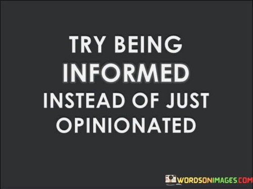 This quote is about the importance of being informed rather than just opinionated. It suggests that opinions are not enough to understand the world and its complexities. Being informed means seeking facts, evidence, and different perspectives to form a more accurate and nuanced view of reality.

Being informed also implies being open-minded and willing to learn from others. It means acknowledging that one’s opinions are not always right or complete, and that there is always room for improvement. Being opinionated, on the other hand, means being stubborn and biased, and rejecting any information that contradicts one’s beliefs.

The quote also conveys a positive and wise mindset. It encourages people to be curious, humble, and respectful, rather than arrogant, ignorant, and disrespectful. It also implies that being informed is more beneficial and rewarding than being opinionated, as it leads to better decisions, actions, and outcomes.
