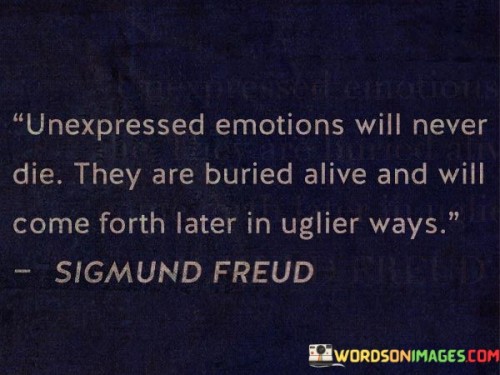 The quote conveys the enduring nature of suppressed feelings. "Unexpressed emotions will never die" implies their persistence. "Buried alive" suggests hidden emotions. The quote warns that suppressed feelings can resurface in destructive forms over time.

The quote underscores the potential consequences of emotional suppression. It highlights the danger of ignoring or stifling feelings. "Come forth later in uglier ways" emphasizes the negative outcomes that can arise from unresolved emotions, potentially causing harm to oneself or others.

In essence, the quote speaks to the importance of acknowledging and addressing emotions. It emphasizes the need to express feelings in healthy ways to avoid negative manifestations later on. The quote captures the idea that ignoring emotions can lead to detrimental outcomes and underscores the significance of emotional well-being.