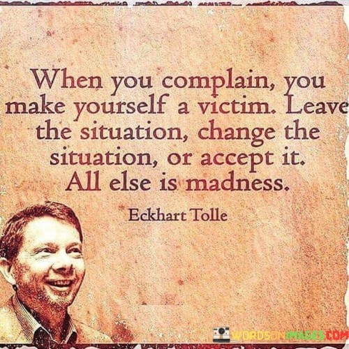 This quote highlights the power of our mindset and choices when facing difficult situations. Complaining often perpetuates a victim mentality, where we feel powerless and blame external factors for our circumstances. The quote advises against this pattern, suggesting three alternatives: leaving the situation, changing it, or accepting it.

Leaving the situation means recognizing when it's necessary to remove ourselves from toxic or harmful environments that hinder our growth and well-being. Changing the situation involves taking proactive steps to improve the circumstances, seeking solutions rather than dwelling on grievances. Lastly, accepting the situation means acknowledging that certain things are beyond our control and finding peace within ourselves despite the challenges.

The quote deems any other response as "madness," implying that repetitive complaining without action or acceptance only leads to distress and self-inflicted suffering. It encourages us to take responsibility for our lives and approach challenges with a proactive and constructive mindset, empowering us to create positive change and find peace amid adversity.