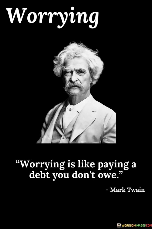 This quote draws a powerful analogy between worrying and paying an undeserved debt. Worrying involves expending mental and emotional energy on potential problems and uncertainties, often about things that may never occur or are beyond our control.

Just like paying a debt that is not owed, worrying is an unproductive and burdensome act. It does not lead to any positive outcomes but instead depletes our emotional reserves and can adversely affect our well-being.

The quote serves as a reminder that worry is often unnecessary and counterproductive. It encourages us to focus on the present moment, address challenges as they arise, and avoid wasting energy on hypothetical or improbable scenarios.

By recognizing the futility of worrying, we can redirect our efforts towards constructive problem-solving and embracing a more balanced and positive outlook on life. Letting go of unnecessary worry allows us to live more freely and enjoy the present without being weighed down by the unnecessary burden of mental distress.