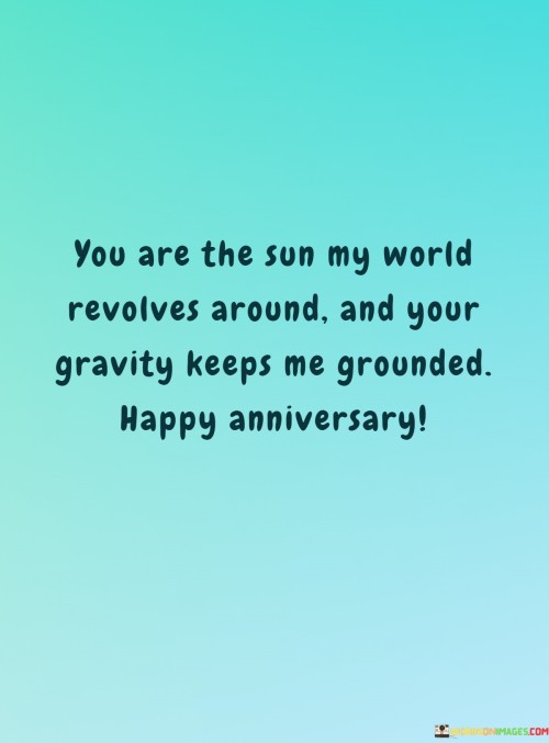 "You are the sun my world revolves around, and your gravity keeps me grounded. Happy anniversary." This anniversary message beautifully conveys the depth of love and connection shared between two people.

Comparing a loved one to the sun symbolizes their significance and centrality in one's life. Just as the sun is the center of our solar system, the person being addressed holds a central place in the speaker's heart and life. The mention of gravity highlights the sense of stability and balance that the relationship brings, much like how gravity keeps things firmly rooted.

The sentiment expressed in the message is one of deep appreciation and affection. It conveys that the presence of the other person brings light and warmth to their life, and their influence keeps the speaker grounded and centered. The message acknowledges not only the love between the two but also the way their relationship provides stability and support.

Overall, this anniversary message is a heartfelt and poetic way to celebrate a special connection and the time they've spent together.