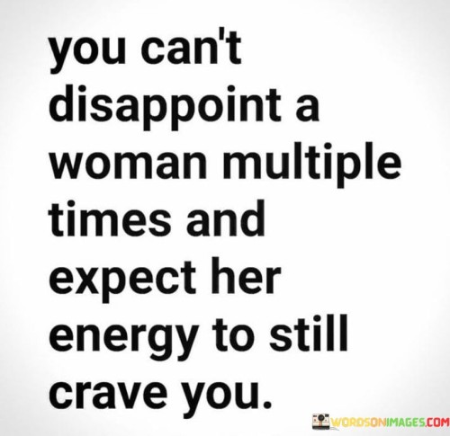 The quote "you can't disappoint a woman multiple times and expect her energy to still crave you" speaks to the emotional toll and diminishing attraction that occurs when a woman repeatedly experiences disappointment in a relationship. It conveys the idea that a woman's energy and desire for someone wane when they consistently let her down or fail to meet her expectations. The quote highlights the importance of trust, consistency, and respect in maintaining a woman's interest and affection.The quote emphasizes the significant impact of repeated disappointment on a woman's emotional state and level of attraction. It suggests that when a woman is let down multiple times by someone she cares about, it erodes her enthusiasm and diminishes her longing for that person. It signifies the erosion of trust and the diminishing appeal that result from a pattern of disappointment and unmet expectations.Furthermore, the quote implies that a woman's energy, which encompasses her emotional investment, excitement, and desire, cannot sustainably crave someone who consistently lets her down. It suggests that repeated disappointments drain her energy and diminish her emotional connection, making it increasingly difficult for her to maintain a strong attraction or desire for that person.The quote underscores the importance of consistency, reliability, and respect within a relationship. It implies that meeting a woman's expectations, being attentive to her needs, and consistently demonstrating care and consideration are essential for maintaining her interest and keeping her energy and affection alive. It serves as a reminder that trust and reliability are foundational elements in nurturing a healthy and fulfilling connection.In conclusion, the quote emphasizes the impact of repeated disappointment on a woman's energy and attraction in a relationship. It highlights the significance of trust, consistency, and respect in maintaining her interest and desire. The quote suggests that failing to meet a woman's expectations repeatedly diminishes her emotional connection and makes it challenging for her to sustain a craving or longing for that person. It underscores the importance of nurturing trust, meeting expectations, and demonstrating consistent care to sustain a strong emotional bond with a woman.