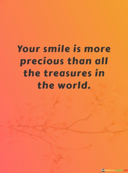 The quote poetically conveys the immeasurable value of someone's smile. "Your smile is more precious than all the treasures in the world" draws a striking comparison between the person's radiant expression and material wealth. It emphasizes that the genuine joy and happiness conveyed through a smile are priceless and unmatched.

The quote speaks to the depth of emotion and connection that a smile can elicit. By placing the person's smile on a pedestal above worldly riches, it signifies the profound impact that their happiness has on the speaker's heart.

In essence, the quote celebrates the intangible beauty of human connection. It conveys the sentiment that true happiness is found in genuine expressions of emotion and the warmth of interpersonal relationships. This sentiment reminds us of the simplicity and depth of emotions that can bridge gaps and enrich our lives in ways that material possessions cannot.