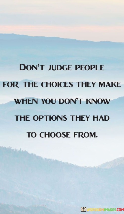 The statement "Don't judge people for the choices they make when you don't know the options they had to choose from" encourages us to refrain from passing judgment on others' decisions without understanding the full context and circumstances they faced. People make choices based on a myriad of factors, including their past experiences, personal beliefs, available resources, and the opportunities presented to them. Each individual's life journey is unique, and what may seem like an obvious choice from an outsider's perspective may be significantly more complex when seen through the lens of the person making the decision. Judging others without knowing the full scope of their options can be unfair and misguided. It overlooks the challenges and constraints they may have encountered, as well as the emotional and psychological factors that influenced their choices. By practicing empathy and withholding judgment, we allow room for compassion and understanding. We may not always agree with the decisions people make, but acknowledging that we may not fully comprehend their circumstances can lead to more compassionate interactions. It is essential to recognize that individuals may have faced limited or difficult choices that forced them to make decisions that might appear unconventional or unideal to others. Rather than rushing to judgment, it is more constructive to seek to understand their experiences and perspectives. A non-judgmental approach opens the door to meaningful conversations and the opportunity to support others in challenging times. Instead of criticizing, we can offer empathy, encouragement, and assistance if needed.