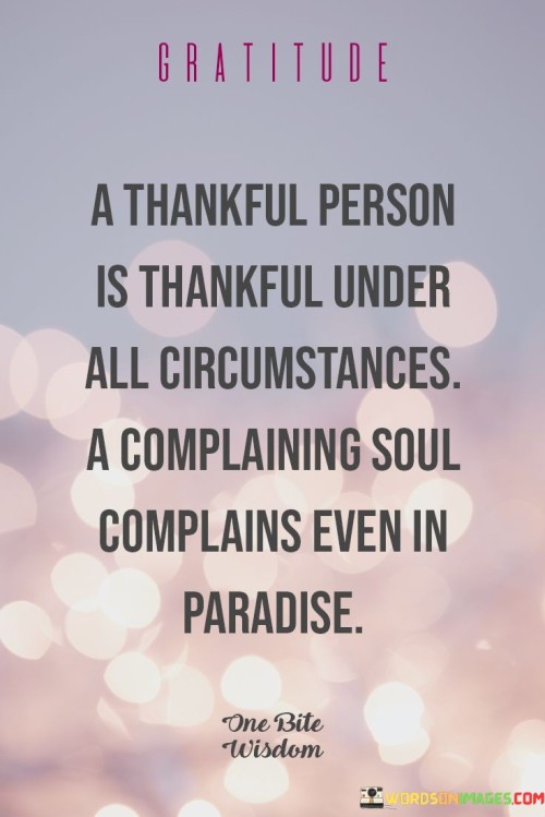 This reflection highlights the stark contrast between gratitude and complaining. "Gratitude: A thankful person is thankful under all circumstances; a complaining soul complains even in paradise" suggests that a grateful individual finds reasons to be thankful regardless of circumstances, while a complaining person remains discontent even in favorable situations. It underscores the transformative power of adopting a grateful outlook.

"Gratitude: A Thankful Person Is Thankful Under All Circumstances; a Complaining Soul Complains Even in Paradise" encapsulates the idea that gratitude is a mindset that transcends external conditions. It implies that one's perspective influences their experience more than external circumstances do. The phrase underscores the importance of personal outlook and choice.

The message promotes the concept of perspective and emotional well-being. By cultivating gratitude, individuals can find contentment and positivity irrespective of challenges. The statement underscores the potential for a grateful mindset to shape experiences, enhance emotional resilience, and contribute to a more fulfilling and joyful life.