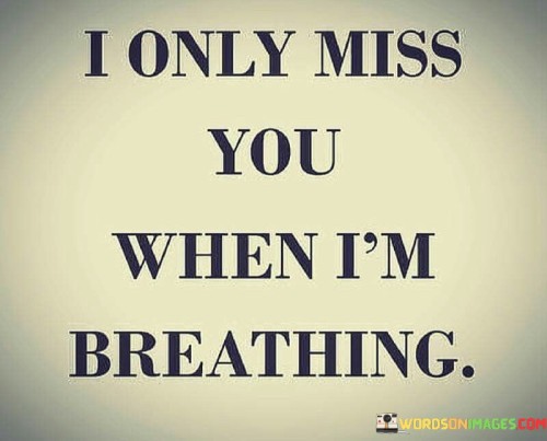 I feel your absence only when I draw breath. It's like a missing piece inside me, only noticed when air fills my lungs. In those quiet moments between inhales and exhales, the emptiness echoes. I go on with life, but the ache hides, waiting for each intake of air to remind me. Breathing turns into a reminder of your presence that’s now gone.

When I'm busy, the yearning subsides. But once I pause, the feeling comes rushing back, as if my breath carries the weight of my longing. It's a paradox – the very act that keeps me alive is the one that tugs at my heart the most. Breathing becomes a bittersweet action, a connection to memories. Each breath is a bridge between the life I have now and the moments when you were here.

So, I keep breathing, because that's what I do. Yet, with every breath, there's a tiny thought, a whisper in my mind, saying that I only truly miss you in the fragile space between inhale and exhale. It’s a silent confession, a truth I can't escape. And so, I continue breathing, carrying your memory with each heartbeat, in the quiet ache that accompanies the rhythm of life.