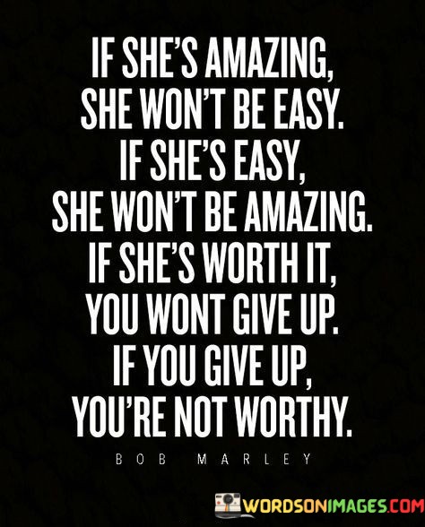 This quote conveys the idea that true worth and greatness come with challenges and require effort and perseverance. It suggests that if a woman possesses extraordinary qualities and is truly amazing, she won't be easy to win over or maintain a relationship with. On the other hand, if a woman is easy, meaning she is easily won over or lacks depth, she may not possess the exceptional qualities that make her truly amazing. The quote emphasizes the idea that a woman who is worth pursuing and investing in is one who presents challenges and requires dedication. It implies that giving up on such a woman signifies a lack of determination and understanding of her true value.The first part of the quote suggests that if a woman is truly amazing, she won't be easy to win over or maintain a relationship with. Her amazing qualities may make her more complex, demanding, or challenging. This challenges the notion that a great relationship should be effortless and implies that genuine greatness requires effort and investment from both parties involved.The quote further suggests that if a woman is easy, meaning she is easily won over or lacks depth, she may not possess the exceptional qualities that make her truly amazing. It implies that a woman who is easily attainable or lacks substance may not offer the depth, complexity, or unique attributes that make a relationship extraordinary. This does not diminish her worth as a person, but rather highlights that the qualities that make someone truly amazing often come with a certain level of complexity and depth.
The quote then states that if a woman is worth it, meaning she possesses the extraordinary qualities that make her truly amazing, one should not give up on her. It suggests that perseverance and dedication are necessary to appreciate and fully experience the greatness she has to offer. It implies that giving up on such a woman indicates a lack of understanding of her true value or a lack of determination to pursue and nurture a meaningful connection with her.In summary, this quote emphasizes that genuine greatness and worth come with challenges and require effort and perseverance. It suggests that a truly amazing woman won't be easy, and if she is easy, she may not possess the exceptional qualities that make her truly amazing. It further highlights that if a woman is worth it, one should not give up on her, as her value and greatness can only be fully appreciated through dedication and understanding.