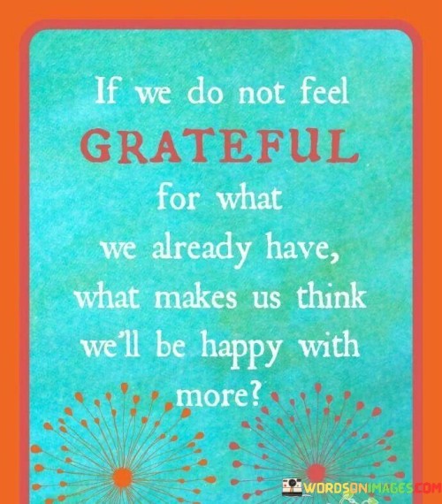 This statement highlights the connection between gratitude and contentment. "If we don't feel grateful for what we already have, what makes us think we'll be happy with more?" suggests that appreciating existing blessings is essential for finding happiness, regardless of accumulating more. It underscores the transformative power of gratitude in shaping one's perception of abundance.

"If We Don't Feel Grateful for What We Already Have, What Makes Us Think We'll Be Happy with More?" encapsulates the idea that cultivating gratitude for the present is vital for experiencing lasting contentment. It implies that happiness isn't solely dependent on acquiring more; it's rooted in appreciating the present. The phrase underscores the importance of valuing what we currently possess.

The message promotes the concept of mindful contentment and the role of gratitude in shaping desires. By embracing gratitude for what one already has, individuals can find joy and fulfillment in the present moment. The statement underscores the potential for a grateful perspective to enhance well-being and guide aspirations toward meaningful pursuits, rather than external accumulation.