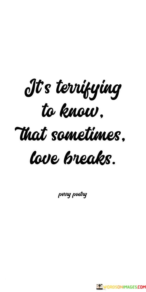 Understanding that love can sometimes end is frightening. This quote captures the fear of love breaking apart. Love is like a delicate glass that can shatter unexpectedly. It's a reminder of the vulnerability that comes with caring deeply for someone.

Love's fragility can be unsettling. The quote highlights the uncertainty that surrounds relationships. Just as love can bring joy, it can also bring pain. It's like walking on a tightrope, never knowing when it might snap. The words evoke a sense of caution and hesitation when it comes to matters of the heart.

In a few simple words, "It's Terrifying To Know That Sometimes Love Breaks" encapsulates the unsettling truth that love isn't always forever. The quote conveys the fear of losing something cherished and the unease that accompanies the unpredictability of relationships. It serves as a reminder that while love is beautiful, it also carries the risk of heartache.