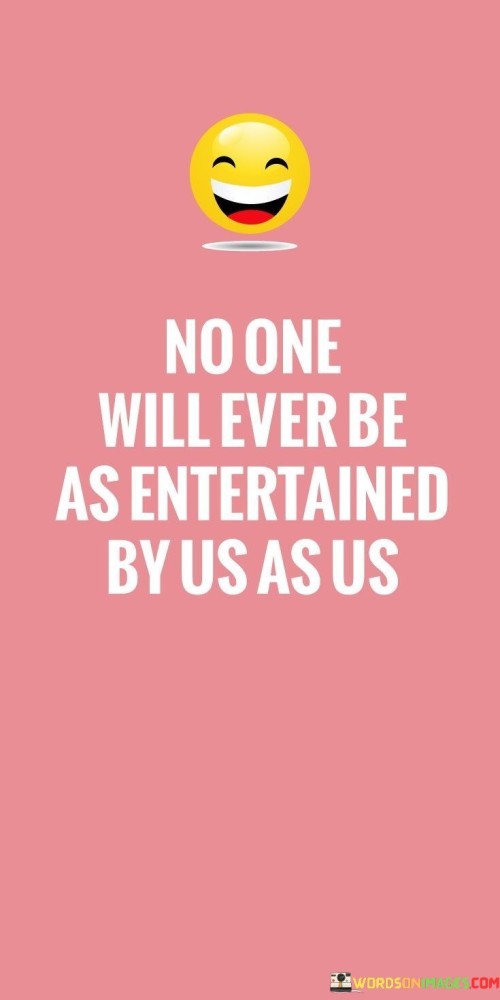 The quote "No One Will Ever Be As Entertained By Us As Us" speaks about a unique bond shared between people. It highlights that the joy and amusement found in each other's company are unparalleled. The laughter, inside jokes, and shared experiences create a connection that only those involved truly understand.

This quote touches on the intimate moments of friendship or companionship. It suggests that the connection between individuals is so special that outsiders can't fully grasp its depth. The happiness derived from shared adventures and conversations is exclusive to the ones directly involved. It's like having a secret world of fun that only they can access.

In essence, the quote captures the essence of how the mutual enjoyment and companionship between people are incomparable. The happiness created by their interactions is a treasure known only to them. It's a testament to the uniqueness of human relationships and the joy they bring to life.