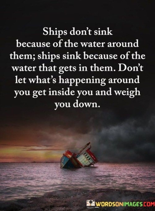 The analogy "Ships don't sink because of the water around them; ships sink because of the water that gets in them" serves as a powerful reminder to not let external circumstances or negative influences infiltrate our inner being and drag us down. In this analogy, ships are used as a symbol of resilience and strength. Despite being surrounded by vast bodies of water, ships remain afloat and continue their journey as long as water does not penetrate their hulls. The hulls act as a protective barrier, keeping the water out and ensuring the ship's stability.  Likewise, we encounter various challenges, difficulties, and negativity in our lives—the "water" that surrounds us. However, just as ships sink when water infiltrates their interior, we can be weighed down and succumb to despair if we allow external circumstances to permeate our inner selves. The phrase advises us to safeguard our inner resilience and mental well-being, similar to how a ship protects its hull. We cannot always control the events and situations around us, but we have agency over how we respond to them. To stay afloat and navigate through life's challenges successfully, it is essential not to let external circumstances define our internal state. Rather than allowing negativity, stress, or external pressures to seep into our thoughts and emotions, we can choose to maintain a sense of inner peace and strength. Practicing mindfulness and emotional resilience can help us maintain a protective barrier against the negative influences that surround us. By staying grounded in our values, beliefs, and self-awareness, we can preserve our mental and emotional well-being, even in turbulent times.