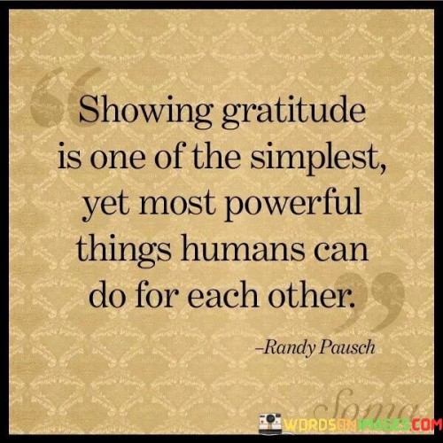 This reflection underscores the significance of expressing gratitude. "Showing gratitude, even for the simplest and most powerful things, is one of the most profound things humans can do for each other" suggests that appreciating both small and significant gestures has a deep impact on relationships. It underscores the transformative power of gratitude in fostering connection and positivity.

"Showing Gratitude, Even for the Simplest and Most Powerful Things, Is One of the Most Profound Things Humans Can Do for Each Other" encapsulates the idea that gratitude enhances relationships by acknowledging and valuing the efforts of others. It implies that expressing thanks creates a meaningful connection. The phrase underscores the importance of cultivating an attitude of appreciation.

The message promotes the concept of interpersonal kindness and emotional well-being. By demonstrating gratitude, individuals not only uplift others but also foster a sense of shared positivity. The statement underscores the potential for gratitude to improve social dynamics, deepen connections, and create a more compassionate and harmonious world.