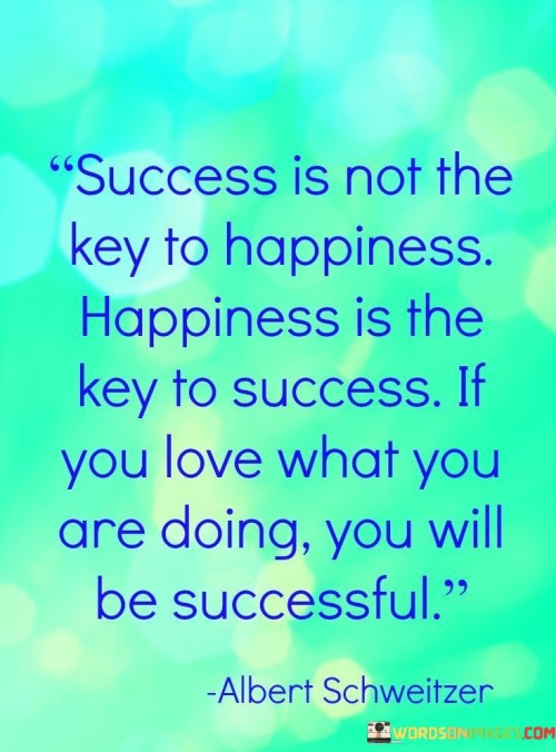 This insight challenges the conventional notion of success and happiness. It suggests that finding happiness in one's pursuits is a crucial factor in achieving success, rather than success being the sole source of happiness.

The statement underscores the relationship between fulfillment and achievement. It implies that when individuals genuinely enjoy their activities, they are more likely to invest effort, perseverance, and dedication, which in turn leads to success.

In essence, the statement promotes a holistic and purpose-driven approach to both happiness and success. It encourages individuals to prioritize their passions and derive satisfaction from their endeavors. By aligning their actions with their genuine interests, individuals can experience not only personal happiness but also a greater likelihood of achieving meaningful success.