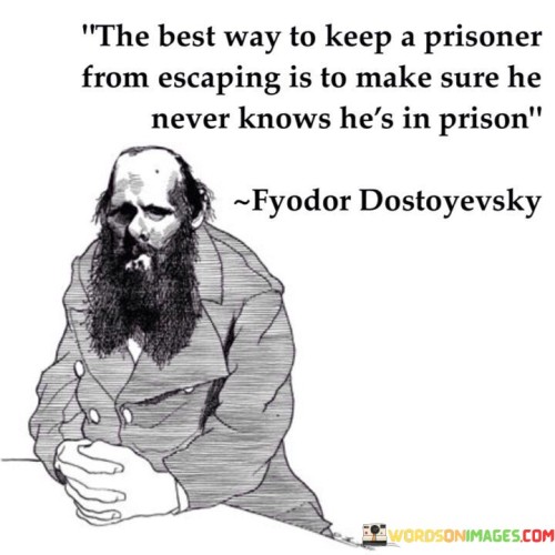 The statement "The best way to keep a prisoner from escaping is to make him never know he's in prison" reflects a profound truth about the power of psychological imprisonment and the subtlety of control. In a literal sense, a prisoner confined in a physical prison is fully aware of their captivity. However, the statement delves into a deeper psychological perspective, suggesting that a person can be restrained or controlled without being consciously aware of it. In this context, the "prison" is a metaphor for any form of restriction, oppression, or manipulation that limits an individual's freedom and autonomy. It could represent societal norms, oppressive systems, or personal beliefs that constrain a person's choices and actions. The essence of the statement lies in the idea that people can be subjected to various forms of control or limitation without realizing it. This occurs when the constraints are so ingrained in their environment or mindsets that they accept them as the norm or fail to question their true potential for freedom. In some cases, individuals may live their entire lives within such limitations, never realizing that they have the power to break free. Their beliefs, fears, or external influences may hold them back from exploring their full potential or challenging the status quo. This concept raises important questions about self-awareness, critical thinking, and the capacity for personal growth and liberation. It underscores the significance of understanding our own mental and emotional confines, as well as the systems and structures that shape our experiences. By recognizing the invisible "prisons" that might restrict us, we gain the opportunity to question and challenge those constraints. Self-awareness and conscious questioning allow us to break free from limiting beliefs, societal expectations, and other forms of psychological entrapment.