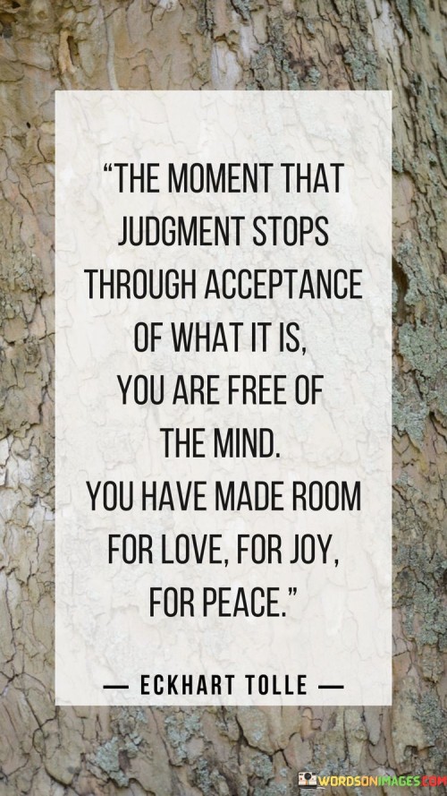 This insight highlights the liberation that comes from acceptance and the cessation of judgment. "The moment that judgment stops through acceptance of what it is, you are free of the mind. You have made room for love, for joy, for peace" suggests that releasing judgment and embracing acceptance leads to mental freedom and creates space for positive emotions. It underscores the transformative power of letting go of critical thinking.

"The Moment That Judgment Stops Through Acceptance of What It Is, You Are Free of the Mind. You Have Made Room for Love, for Joy, for Peace" encapsulates the idea that by accepting things as they are, individuals experience mental liberation. It implies that freeing oneself from judgment allows for the emergence of positive emotions. The phrase underscores the connection between acceptance and inner well-being.

The message promotes the concept of mindfulness and emotional well-being. By letting go of judgment and accepting reality, individuals can cultivate a more peaceful and joyful inner state. The statement underscores the potential for acceptance to transform one's mental landscape, making room for positive feelings and creating a sense of inner harmony.
