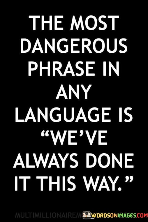 The statement "The most dangerous phrase in any language is 'We've always done it this way'" points to the potential risks of adhering blindly to tradition or existing practices without questioning their relevance or effectiveness. In various aspects of life, whether it be in organizations, institutions, or personal routines, people often rely on familiar methods and routines because they have been followed for a long time. However, assuming that something is the best way simply because it has been done that way in the past can lead to missed opportunities for improvement and innovation. The danger lies in stagnation and resistance to change. When people become complacent with the status quo, they may overlook more efficient, modern, or creative approaches that could yield better outcomes. Embracing the phrase "We've always done it this way" as a mantra can hinder progress and limit growth. It discourages critical thinking and discourages people from questioning the effectiveness of existing practices. A more constructive approach is to remain open to new ideas and be willing to challenge long-standing practices when necessary. Encouraging a culture of innovation and continuous improvement can lead to positive change and better results. Questioning established norms is not about dismissing tradition or experience but rather about seeking better solutions and optimizing processes. It is about balancing the respect for past wisdom with a forward-thinking mindset. In today's fast-paced and ever-changing world, adaptation and flexibility are crucial for staying relevant and competitive. Embracing change and challenging the dangerous phrase "We've always done it this way" can drive progress and propel individuals and organizations towards success.