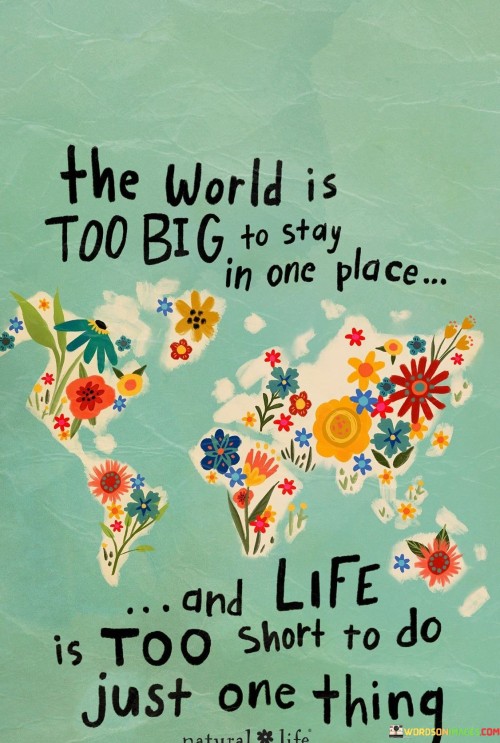 This quote encapsulates a yearning for exploration and variety in life. It underscores the vastness of the world, encouraging a desire to venture beyond familiar confines. The idea of not staying in one place reflects a curiosity for diverse cultures and experiences, fostering personal growth and a broader perspective. Similarly, the phrase "life is too short" emphasizes the fleeting nature of existence, urging individuals to embrace multiple passions and pursuits, enriching life's tapestry.

The statement advocates for a dynamic approach to living. It invites people to step out of their comfort zones, seeking new horizons and challenges. Embracing the world's expanse can lead to enriching encounters, while the notion of engaging in multiple activities acknowledges the multidimensionality of human potential. By acknowledging the limits of time and the boundless opportunities in the world, the quote encourages a fulfilling, adventurous life that embraces change and embraces diversity.