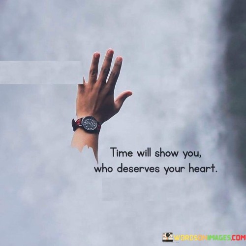 This phrase highlights the role of time in revealing genuine connections. "Time Will Show You" implies gradual revelation. "Who Deserves Your Heart" suggests that authentic relationships withstand the test of time and become evident through shared experiences.

The phrase underscores the importance of patience and discernment. "Time Will Show You" implies a process of understanding. "Who Deserves Your Heart" signifies the value of allowing relationships to develop naturally, ensuring emotional investment is reciprocated.

In essence, the phrase captures the essence of emotional wisdom. "Time Will Show You Who Deserves Your Heart" encourages individuals to let relationships evolve organically, recognizing that over time, true connections will emerge as those deserving of one's genuine affection and care.