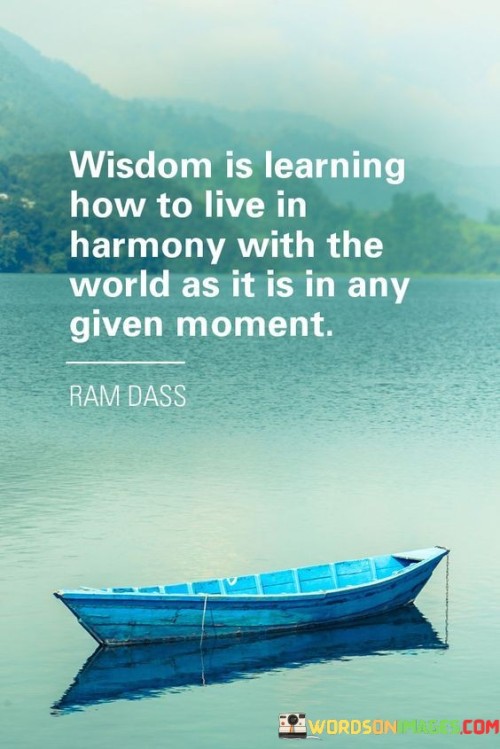 This quote conveys that wisdom is not just about acquiring knowledge or intelligence but also about understanding and accepting the realities of life as they unfold. It emphasizes the importance of adapting and living in harmony with the world, regardless of the circumstances or challenges we face.

Wisdom involves acknowledging that life is ever-changing, and we cannot control everything that happens. Instead of resisting or fighting against the present moment, the quote encourages us to embrace it with equanimity and acceptance.

Living in harmony with the world as it is means being open to the lessons and opportunities that each moment presents. It also involves making decisions and taking actions that align with the greater good, rather than being solely driven by self-interest.

In essence, the quote highlights the profound understanding that true wisdom is not detached from reality but rather intimately connected to the way we engage with and navigate the world around us. It reminds us to find peace and contentment by embracing life's unfolding journey and learning from the experiences it brings.