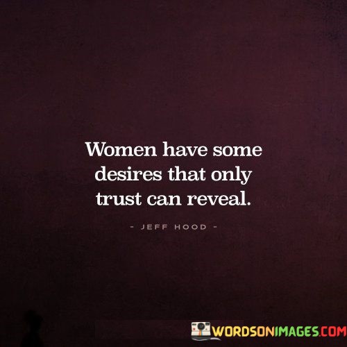 This quote highlights the idea that women, like all individuals, have desires and needs that can only be fully expressed and explored in an environment of trust. It suggests that trust plays a crucial role in allowing women to open up, be vulnerable, and share their deepest desires. The quote emphasizes the importance of fostering a foundation of trust in relationships, as it creates a safe space for women to express themselves authentically and have their desires understood and respected.The quote recognizes that women, like everyone else, have a range of desires that may be personal, emotional, or intimate in nature. These desires may encompass various aspects of their lives, including their relationships, personal growth, and fulfillment. However, the quote suggests that these desires can only be fully revealed when there is a sense of trust present.Trust is an essential component of any healthy relationship, as it provides a sense of safety, security, and openness. It allows individuals, including women, to feel comfortable and confident in sharing their thoughts, feelings, and desires without fear of judgment or betrayal. When trust is established, women are more likely to feel heard, understood, and respected in their relationships.The quote implies that trust acts as a catalyst for deeper connection and understanding. By cultivating trust, individuals create an environment where women can feel safe to express their desires honestly and openly. This fosters a sense of emotional intimacy and allows for the exploration and fulfillment of desires that may be unique to each woman.Moreover, the quote recognizes the complexity and individuality of women's desires. It suggests that trust is the key to unlocking these desires, as it enables women to be fully seen and understood in their relationships. It promotes a culture of respect, communication, and empathy, where women can feel supported and empowered to express their desires authentically.In summary, this quote underscores the importance of trust in allowing women to reveal and explore their desires. It highlights the role of trust in creating a safe and supportive environment where women can express themselves openly and be understood without judgment. Trust fosters deeper connections, emotional intimacy, and a sense of empowerment, enabling women to fully embrace and fulfill their desires in a healthy and respectful manner.