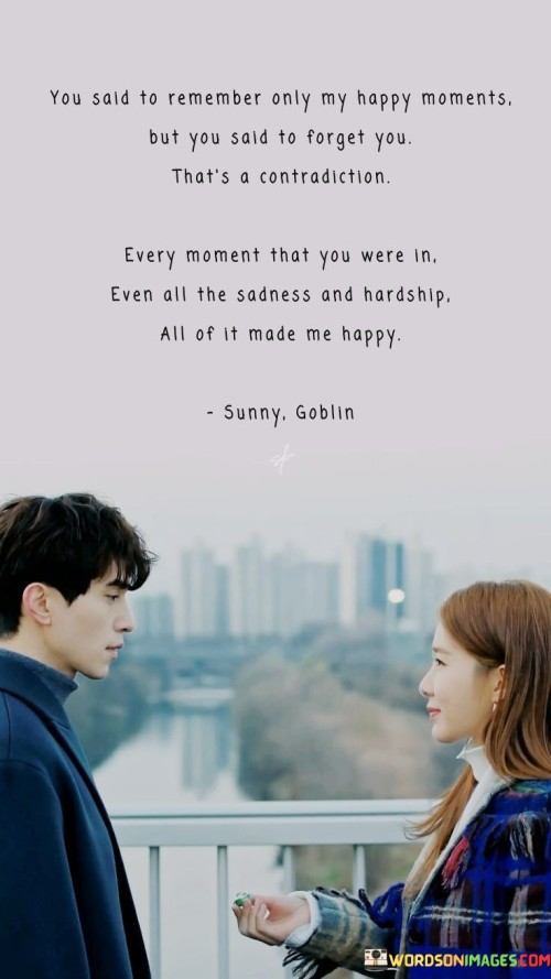 This quote navigates the complexity of memories and emotions in a relationship. It suggests that while someone claims to remember only the speaker's happy moments, the speaker's memories encompass all aspects of their time together, including the challenges and sadness.

The quote highlights the multifaceted nature of relationships and memories. It implies that even the difficult moments shared with the person have contributed to the speaker's overall happiness and emotional experience.

In essence, the quote speaks to the depth of feelings and the intricate web of memories that define a connection. It reflects the idea that even the tough times contribute to the richness of a relationship and shape the emotions felt. It's a reminder that the totality of experiences, both joyful and challenging, forms the tapestry of emotions shared between individuals.