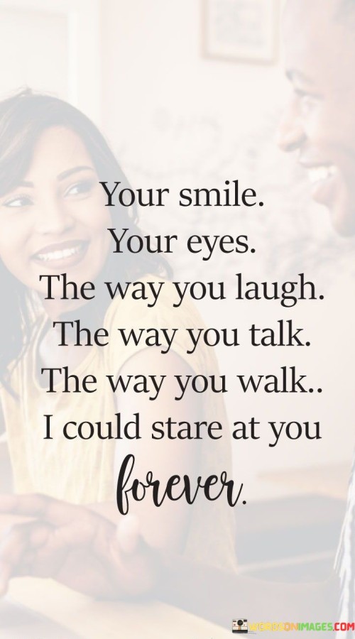 The quote captures the captivation and fascination of someone's presence. "Your smile, your eyes, the way you laugh, the way you talk, the way you walk—I could stare at you forever" conveys a deep appreciation for the person's various qualities that hold the speaker's attention.

The quote speaks to the multidimensional appeal of the person. It suggests that their entire being, from their physical presence to their mannerisms, is entrancing to the speaker.

In essence, the quote celebrates the beauty of individuality and the way someone's unique qualities can make them endlessly captivating. It reflects the powerful connection between perception and emotion, signifying the profound impact that a person's presence can have on our thoughts and feelings. This sentiment underscores the depth of affection and the allure of genuine connections.