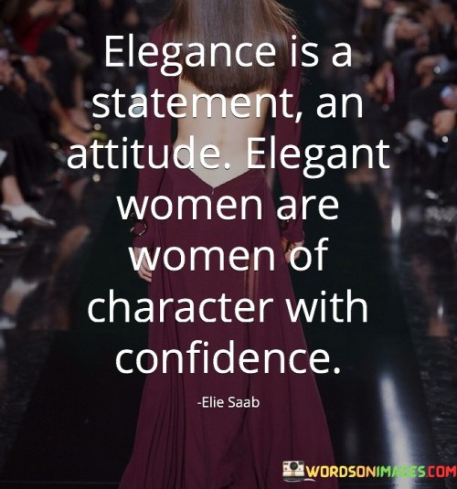 This quote celebrates elegance as more than just a physical attribute, emphasizing that it is a statement and an attitude. It suggests that elegant women are not defined solely by their appearance but by their character, confidence, and demeanor. The quote highlights the importance of inner qualities and self-assurance in embodying true elegance.

The quote suggests that elegance is a statement, implying that it is a deliberate choice and a reflection of one's values and personal style. It goes beyond superficial beauty or fashion trends and encompasses a sense of grace, poise, and sophistication. Elegance is the outward manifestation of an inner sense of self-worth, dignity, and respect.

Furthermore, the quote emphasizes that elegant women are women of character. It implies that their elegance is rooted in qualities such as integrity, kindness, and empathy. They carry themselves with grace and humility, treating others with respect and compassion. Their actions and words align with their values, reflecting a genuine and authentic nature.The quote also highlights the importance of confidence in elegance. It suggests that elegant women possess a self-assuredness that radiates from within. Their confidence comes from a deep sense of self-acceptance and self-belief, enabling them to navigate social situations with ease and grace. Their confidence is not based on external validation but on their own sense of worth and inner strength.Additionally, the quote challenges conventional notions of elegance by emphasizing that it is not limited to a certain age, appearance, or social status. Elegance transcends societal expectations and can be embraced by anyone who embodies the qualities of character and confidence.In summary, this quote celebrates elegance as a statement and an attitude that goes beyond physical appearance. It recognizes that elegant women are women of character, possessing qualities such as confidence, integrity, and grace. Elegance is a reflection of inner beauty and self-assurance. It challenges societal norms by highlighting that elegance is not confined to external attributes but is a result of one's inner qualities and demeanor. Ultimately, the quote encourages individuals to cultivate their own elegance by embracing their unique character, values, and self-confidence, allowing their true inner beauty to shine through.