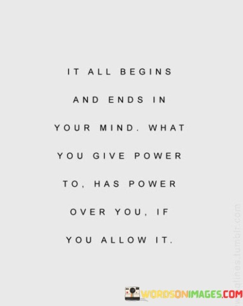 This quote emphasizes the significant role that our mindset plays in shaping our experiences and realities. It suggests that everything starts and concludes in our minds, as our thoughts and beliefs influence our actions, emotions, and perceptions.

What we give power to, whether positive or negative, has the potential to control and affect us. If we allow negative thoughts or external influences to dominate our minds, they can shape our behaviors and decisions, leading to feelings of helplessness or distress.

Conversely, by consciously choosing to give power to positive thoughts, beliefs, and aspirations, we can cultivate a more empowering and fulfilling life. Our mindset plays a crucial role in determining our outlook on life and how we respond to challenges.

In essence, the quote encourages us to take charge of our thoughts and be mindful of what we allow to influence us. By harnessing the power of our minds and directing it towards positivity, we can create a life filled with purpose, resilience, and growth. It reminds us that we have the capacity to shape our reality through our thoughts and beliefs if we choose to do so consciously.