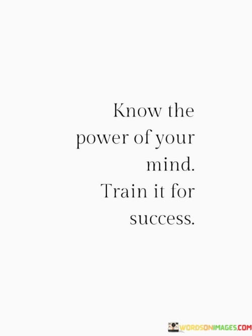 This statement highlights the potential of one's mindset and the importance of cultivating it for achieving success. It suggests that understanding the capabilities of the mind and intentionally shaping it can lead to positive outcomes.

The statement underscores the relationship between mindset and achievement. It implies that by training the mind to be focused, positive, and determined, individuals can enhance their ability to reach their goals.

In essence, the statement promotes a proactive and intentional approach to personal development. It encourages individuals to harness the power of their thoughts, beliefs, and attitudes to create a mental environment conducive to success. By nurturing a mindset that aligns with their aspirations, individuals can pave the way for greater achievements and personal growth.