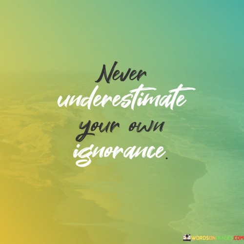 The quote highlights the potential dangers of ignorance. "Never underestimate" warns against disregarding its impact. "Your own ignorance" refers to a lack of understanding or knowledge. The quote underscores the importance of recognizing one's limitations in understanding and making informed decisions.

The quote underscores the value of self-awareness. It reflects the significance of acknowledging areas of uncertainty. "Your own ignorance" emphasizes the personal responsibility to address gaps in knowledge and seek enlightenment.

In essence, the quote speaks to the humility of acknowledging what you don't know. It emphasizes the importance of continuous learning and being open to recognizing the limits of one's understanding. The quote captures the essence of self-awareness and the necessity of combating ignorance through education and growth.