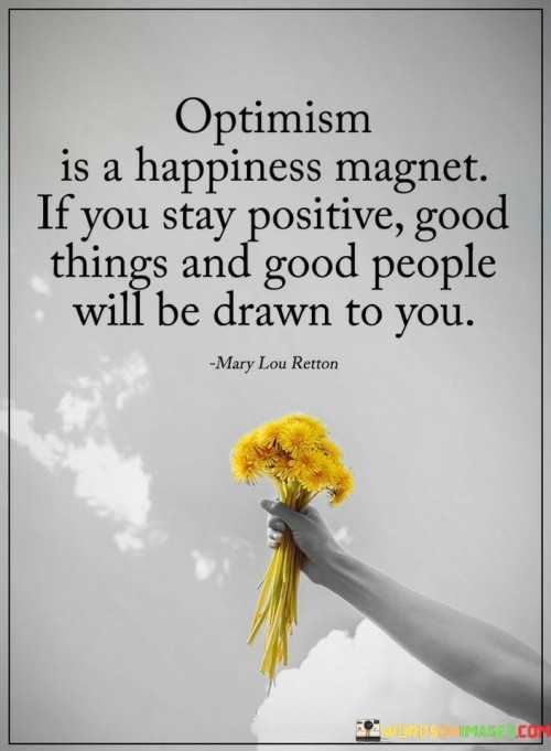 This statement highlights the attractive power of optimism. "Optimism is a happiness magnet. If you stay positive, good things and good people will be drawn to you" suggests that maintaining a positive outlook attracts positive outcomes and individuals. It underscores the transformative potential of optimism in shaping one's experiences.

"Optimism Is a Happiness Magnet. If You Stay Positive, Good Things and Good People Will Be Drawn to You" encapsulates the idea that a positive mindset influences the energy and opportunities that come into one's life. It implies that by focusing on the bright side, individuals create an environment conducive to happiness and favorable circumstances. The phrase underscores the link between attitude and external manifestations.

The message promotes the concept of energy alignment and the law of attraction. By cultivating optimism, individuals can not only enhance their well-being but also draw in positive experiences and relationships. The statement underscores the potential for optimism to influence the direction of life, fostering meaningful connections and creating a richer, more fulfilling journey.