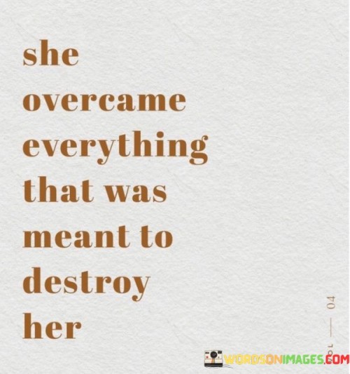 This quote highlights the resilience and strength of a person who has triumphed over adversities that were intended to bring them down. It suggests that despite facing challenges and obstacles, this individual has managed to overcome and rise above the circumstances that were meant to destroy them. The quote emphasizes the power of inner strength, determination, and the ability to persevere in the face of adversity.

The quote implies that the person described has faced significant hurdles or experiences that could have potentially had a devastating impact on their life. It acknowledges that there were external forces or circumstances that aimed to destroy or break them down. However, the quote suggests that this person refused to be defeated by their challenges and instead found the strength to overcome them.

The emphasis on "everything" in the quote signifies the wide range of hardships and obstacles the person has encountered. It could refer to various forms of adversity, such as personal loss, trauma, emotional struggles, or societal pressures. The quote acknowledges that these challenges were intended to be destructive and overwhelming.

Furthermore, the quote highlights the individual's resilience and determination. It suggests that despite the difficulties they faced, this person found the inner resources to navigate through their challenges and emerge stronger on the other side. It implies that they refused to be defined or defeated by their circumstances and instead used their experiences as stepping stones for growth and personal transformation.The quote also underscores the notion that overcoming challenges requires tremendous strength and courage. It suggests that the person described had to dig deep within themselves to find the resilience and determination needed to prevail against the odds. It serves as an inspiration for others facing their own struggles, reminding them that they too can find the strength to overcome their obstacles and find a path to triumph.In summary, this quote celebrates the resilience and triumph of an individual who has overcome challenges that were intended to destroy them. It acknowledges the hardships they faced and emphasizes their ability to rise above their circumstances. The quote serves as a testament to the power of inner strength, determination, and resilience in navigating through life's adversities and emerging stronger on the other side. It inspires and reminds us that we have the capacity to overcome challenges and find the strength to overcome whatever obstacles may come our way.