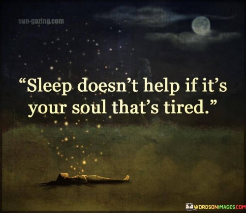 The statement "Sleep doesn't help if it's your soul that's tired" points to the idea that rest and sleep alone may not be sufficient to rejuvenate and heal a person's inner self or emotional well-being. While physical rest is essential for our bodies, our emotional and spiritual well-being also requires attention and care. When the soul is burdened by emotional exhaustion, stress, or inner turmoil, mere sleep may not be enough to address these deeper issues. The statement emphasizes the importance of addressing the root causes of emotional exhaustion and taking steps to heal and nurture the soul. It encourages us to consider our emotional needs, seek support, and engage in activities that bring us joy, fulfillment, and inner peace. Taking care of our souls involves practicing self-compassion, self-awareness, and self-care. It may involve seeking solace in activities that nourish our spirit, such as spending time in nature, engaging in creative pursuits, or cultivating meaningful connections with others. Moreover, addressing emotional exhaustion may require seeking help from mental health professionals or support groups. Talking openly about our feelings and seeking guidance can help us navigate challenging emotions and find a path towards healing. Ignoring the tiredness of the soul can lead to feelings of emptiness, burnout, or a sense of disconnection from ourselves and the world around us. Recognizing and attending to our emotional well-being is essential for maintaining overall health and balance in life. In summary, "Sleep doesn't help if it's your soul that's tired" serves as a reminder of the importance of nurturing our emotional well-being alongside our physical needs. Taking the time to heal and care for our souls can lead to a deeper sense of fulfillment, connection, and inner peace. By acknowledging our emotional exhaustion and seeking support and self-care, we can embark on a journey of healing and growth that contributes to our overall well-being.