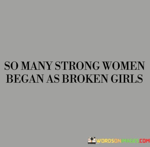 This quote recognizes the transformative journey of many strong women who have emerged from difficult experiences and challenging circumstances. It suggests that strength and resilience are often born out of adversity, and that many women who are now strong and empowered began their lives as broken and vulnerable girls. The quote highlights the potential for growth, healing, and personal development that can arise from overcoming hardship, and it celebrates the courage and inner strength of women who have emerged from their past experiences to become powerful forces in their own right.
The quote acknowledges that strong women often have a history of brokenness. It recognizes that these women may have faced various forms of hardship, such as trauma, abuse, or challenging life circumstances during their formative years. It implies that their strength and resilience are not inherent or innate qualities, but rather the result of a process of healing, growth, and personal development.

By highlighting the journey from brokenness to strength, the quote acknowledges the transformative power of overcoming adversity. It suggests that the experiences that may have initially caused pain and brokenness have become catalysts for personal growth and empowerment. It recognizes the ability of women to rise above their pasts, to heal, and to transform their lives into something powerful and meaningful.The quote celebrates the strength and resilience of women who have emerged from their brokenness. It highlights their ability to turn their pain into purpose and their scars into sources of strength. It emphasizes that the experiences of brokenness have not defined or limited these women, but rather have provided them with the opportunity to develop an inner fortitude and a deep understanding of themselves and others.Furthermore, the quote challenges societal notions of strength by recognizing that it is often born from vulnerability and the willingness to confront and heal from past wounds. It encourages empathy and understanding for the struggles and challenges faced by women, and it acknowledges the importance of providing support, resources, and opportunities for healing and growth.In summary, this quote acknowledges the transformative journey of strong women who began their lives as broken girls. It recognizes the potential for growth and empowerment that arises from overcoming hardship, and it celebrates the strength, resilience, and inner fortitude of women who have emerged from their past experiences. The quote inspires us to appreciate and support the healing and personal development of women, and it challenges conventional notions of strength by highlighting the transformative power of vulnerability and the capacity for growth and empowerment that lies within all individuals.