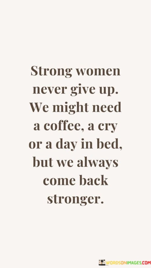 This quote celebrates the resilience and perseverance of strong women, emphasizing that they never truly give up, even when faced with challenges or setbacks. It suggests that while they may take moments to recharge, such as enjoying a cup of coffee, allowing themselves to cry, or having a day in bed, they always return stronger and more resilient than before. The quote highlights the inherent strength and determination of women, recognizing that they have the ability to bounce back from adversity, grow through their experiences, and emerge even stronger than before.The quote portrays strong women as individuals who understand the importance of self-care and taking breaks when needed. It acknowledges that everyone has moments of vulnerability and may require time for emotional release or self-reflection. The mention of a cup of coffee, a cry, or a day in bed symbolizes these moments of respite and self-care that strong women give themselves.

However, the quote also emphasizes that these moments of rest and rejuvenation do not signify weakness or defeat. Instead, they are essential components of self-care and serve as opportunities for reflection, healing, and regaining inner strength. These moments allow strong women to process their emotions, gather their thoughts, and regain their energy and resilience.The quote suggests that after these moments of self-care, strong women return to face challenges with renewed vigor and determination. It implies that adversity serves as a catalyst for growth and personal development, making them even stronger than before. It celebrates the ability of women to rise above obstacles, learn from their experiences, and harness their inner strength to overcome adversity.Furthermore, the quote encourages a broader understanding of strength by recognizing the importance of self-care and emotional well-being. It challenges the misconception that strength is solely about enduring hardships without faltering. Instead, it highlights the significance of recognizing and addressing one's needs, allowing vulnerability, and taking the necessary steps to replenish and rebuild inner strength.In summary, this quote celebrates the resilience and determination of strong women, emphasizing that they never truly give up. It recognizes the importance of self-care and taking moments for emotional release and rejuvenation. The quote highlights that these moments of self-care are not signs of weakness but rather opportunities for reflection and regaining inner strength. It celebrates the ability of strong women to bounce back from adversity and emerge even stronger, embracing challenges as opportunities for growth and personal development.