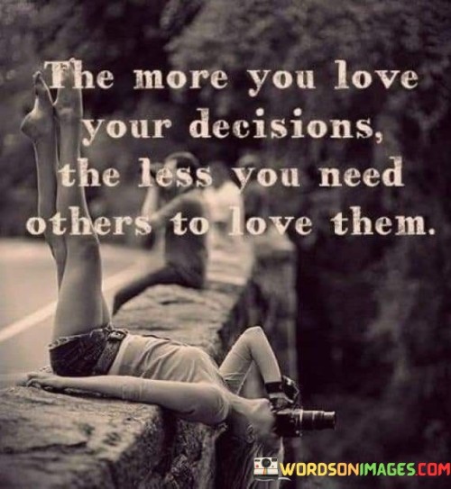 The quote conveys a message of self-confidence and independence. "The more you love your decisions, the less you need others to love them" suggests that when you are confident in your choices, external validation becomes less essential.

The quote speaks to the power of self-assurance. It implies that genuine conviction in your decisions reduces the need for approval from others.

In essence, the quote celebrates the importance of self-approval and belief. It underscores the idea that making choices based on personal values and preferences leads to a sense of fulfillment that transcends external opinions. This sentiment reflects the empowerment that comes from trusting oneself and finding validation from within.