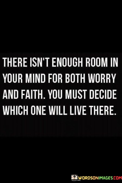 This quote emphasizes the importance of making a conscious choice between worry and faith in our lives. It suggests that our minds have limited capacity, and we must decide whether we will allow worry or faith to occupy that space. The quote highlights the power of our thoughts and mindset, emphasizing that we have the ability to choose what dominates our thinking patterns and ultimately shapes our experiences.The quote suggests that worry and faith are opposing forces that cannot coexist harmoniously within our minds. Worry involves being consumed by negative thoughts, anxieties, and doubts, often focusing on potential problems or negative outcomes. On the other hand, faith represents a positive and hopeful outlook, trusting in the goodness of life and believing in our own abilities and the higher power.By presenting the choice between worry and faith, the quote encourages individuals to evaluate their mindset and consciously decide which perspective they will embrace. It implies that worry can be draining and limit our potential, whereas faith opens up possibilities, resilience, and a more positive outlook on life.The quote highlights that our thoughts and beliefs shape our experiences and the way we navigate challenges. By choosing faith over worry, we cultivate a mindset that is more conducive to growth, resilience, and overall well-being. It encourages us to let go of fear and embrace trust, optimism, and a belief in our own capabilities.Furthermore, the quote suggests that making the conscious choice to prioritize faith over worry requires an active and ongoing effort. It reminds us that it is within our power to direct our thoughts and choose the lens through which we view the world. It encourages self-awareness and mindfulness, urging us to actively choose faith and consciously shift our mindset when worry starts to take hold.In summary, this quote emphasizes the importance of choosing between worry and faith in our minds. It highlights the limited capacity of our thoughts and encourages us to decide which perspective will occupy that space. By consciously choosing faith over worry, we create room for positivity, resilience, and growth in our lives. It reminds us of the power we have over our mindset and the ability to shape our experiences by actively choosing faith and embracing a more positive outlook on life.