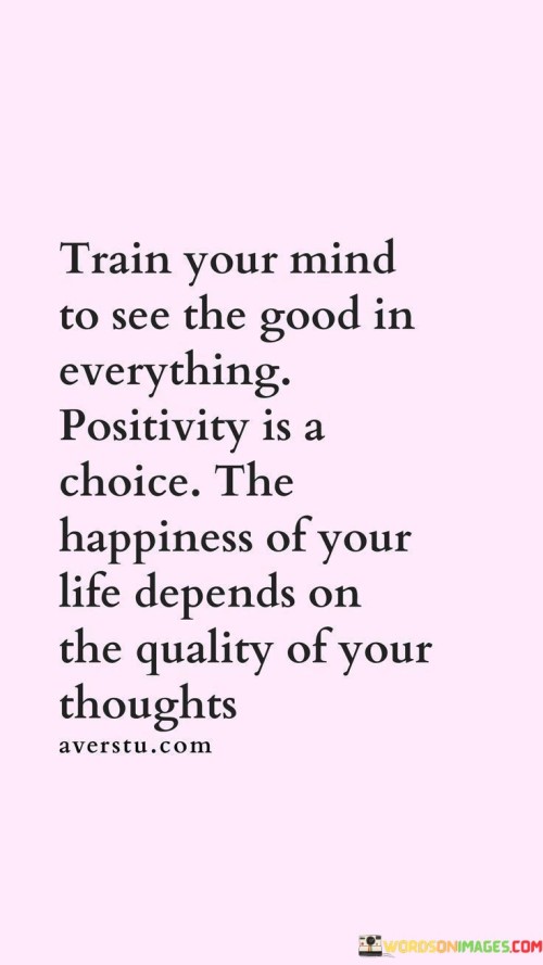 This quote emphasizes the importance of cultivating a positive mindset and choosing to see the good in every situation. It suggests that positivity is a choice we can make, and the level of happiness we experience in life is directly influenced by the quality of our thoughts. The quote encourages individuals to train their minds to focus on the positive aspects of life, highlighting the transformative power of our thoughts and the impact they have on our overall well-being.The quote suggests that training our minds to see the good in everything is a conscious effort that requires practice and intention. It implies that we have the ability to shape our perception of the world by actively seeking out and acknowledging the positive aspects of any situation. By adopting a positive mindset, we can reframe challenges as opportunities for growth, find gratitude in even the smallest moments, and approach life with optimism.Positivity is presented as a choice, emphasizing that we have control over our thoughts and can actively choose to focus on the positive rather than dwelling on negativity. It acknowledges that life is filled with both positive and negative experiences, but the way we interpret and respond to them is within our control. By choosing to view life through a positive lens, we invite more joy, contentment, and happiness into our lives.The quote also highlights the connection between the quality of our thoughts and our overall happiness. It suggests that our thoughts shape our reality and influence our emotional well-being. When we consistently choose to think positively, we create a more optimistic and fulfilling internal landscape, which in turn enhances our overall happiness and satisfaction with life.Moreover, the quote implies that happiness is not solely determined by external circumstances but rather by the way we perceive and interpret those circumstances. By consciously directing our thoughts towards positivity, we empower ourselves to find happiness and contentment in any situation, regardless of the external factors at play.In summary, this quote emphasizes the power of training our minds to see the good in everything and highlights positivity as a choice we can make. It suggests that the quality of our thoughts directly impacts the happiness we experience in life. By actively seeking out the positive, reframing challenges, and adopting a positive mindset, we can cultivate a greater sense of happiness and fulfillment. The quote encourages us to take control of our thoughts and consciously choose positivity as a pathway to a happier and more fulfilling life.