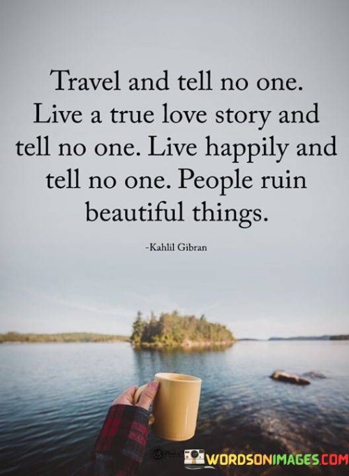 This quote advocates for a discreet and genuine approach to life's experiences. The phrase "Travel And Tell No One" encourages personal exploration without seeking validation from others. It emphasizes the intrinsic value of discovering new places and cultures for oneself. Similarly, "Live A True Love Story And Tell No One" underscores the intimacy of romantic connections, suggesting that preserving such moments privately safeguards their authenticity.

"Live Happily And Tell No One" advocates for internal contentment, implying that genuine happiness doesn't need public proclamation. It emphasizes personal fulfillment over external recognition. The final part, "People Ruin Beautiful Things," underscores the vulnerability of cherished experiences when exposed to external influences or opinions. It serves as a cautionary reminder to protect and preserve the purity of moments from potential interference.